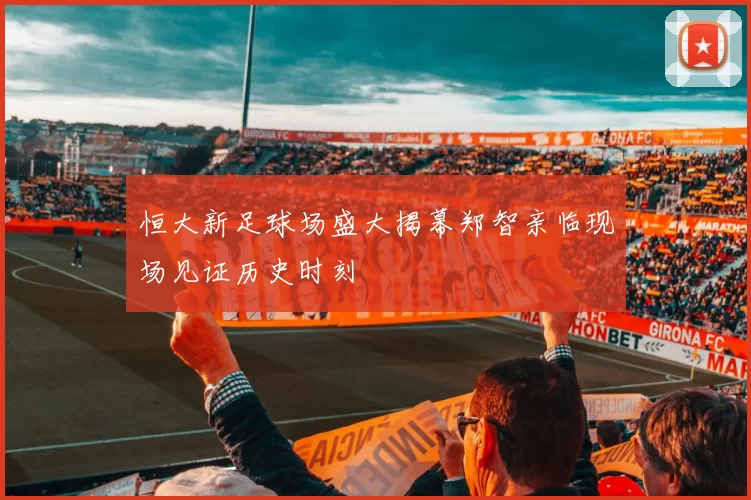 恒大新足球场盛大揭幕郑智亲临现场见证历史时刻