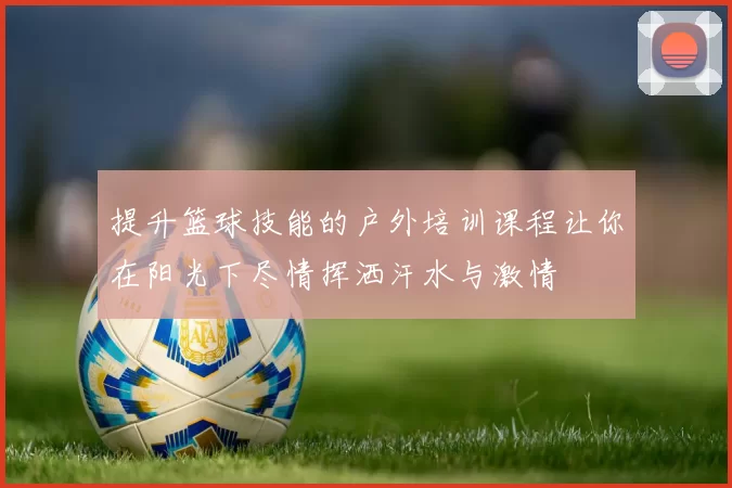 提升篮球技能的户外培训课程让你在阳光下尽情挥洒汗水与激情