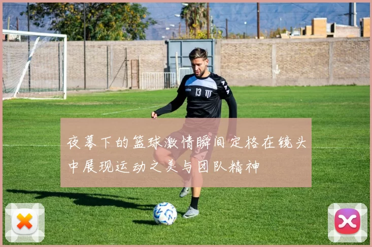 夜幕下的篮球激情瞬间定格在镜头中展现运动之美与团队精神