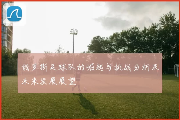 俄罗斯足球队的崛起与挑战分析及未来发展展望